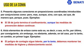USO DE LA COMA
5. Presenta algunos conectores en proposiciones coordinadas introducidas
por conjunciones como: pero, mas, aunque, sino, con que, así que, de
manera que, porque, pues. Ejemplos:
★ El 30 de junio termina el confinamiento, aunque las medidas de
prevención deben continuar.
6. Aísla elementos de enlace como esto es, es decir, o sea, en fin, por último,
por consiguiente, sin embargo, no obstante, además, en tal caso, por lo tanto,
en cambio, en primer lugar. Ejemplos:
★ El peligro de contagio sigue latente, por lo tanto, debemos mantener las
medidas de higiene y distanciamiento social.
 