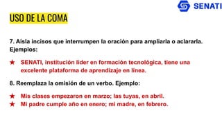 USO DE LA COMA
7. Aísla incisos que interrumpen la oración para ampliarla o aclararla.
Ejemplos:
★ SENATI, institución líder en formación tecnológica, tiene una
excelente plataforma de aprendizaje en línea.
8. Reemplaza la omisión de un verbo. Ejemplo:
★ Mis clases empezaron en marzo; las tuyas, en abril.
★ Mi padre cumple año en enero; mi madre, en febrero.
 