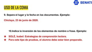 USO DE LA COMA
9. Separa el lugar y la fecha en los documentos. Ejemplo:
Chiclayo, 23 de junio de 2020.
10.Indica la inversión de los elementos de nombre o frase. Ejemplo:
★ SOLÉ, Isabel: Estrategias de comprensión lectora.
★ Para este tipo de pruebas, el alumno debe estar bien preparado.
 
