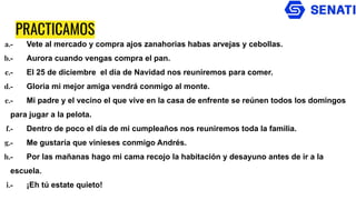 PRACTICAMOS
a.- Vete al mercado y compra ajos zanahorias habas arvejas y cebollas.
b.- Aurora cuando vengas compra el pan.
c.- El 25 de diciembre el día de Navidad nos reuniremos para comer.
d.- Gloria mi mejor amiga vendrá conmigo al monte.
e.- Mi padre y el vecino el que vive en la casa de enfrente se reúnen todos los domingos
para jugar a la pelota.
f.- Dentro de poco el día de mi cumpleaños nos reuniremos toda la familia.
g.- Me gustaría que vinieses conmigo Andrés.
h.- Por las mañanas hago mi cama recojo la habitación y desayuno antes de ir a la
escuela.
i.- ¡Eh tú estate quieto!
 