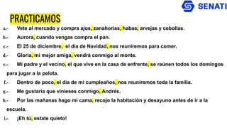 PRACTICAMOS
a.- Vete al mercado y compra ajos, zanahorias, habas, arvejas y cebollas.
b.- Aurora, cuando vengas compra el pan.
c.- El 25 de diciembre, el día de Navidad, nos reuniremos para comer.
d.- Gloria, mi mejor amiga, vendrá conmigo al monte.
e.- Mi padre y el vecino, el que vive en la casa de enfrente, se reúnen todos los domingos
para jugar a la pelota.
f.- Dentro de poco, el día de mi cumpleaños, nos reuniremos toda la familia.
g.- Me gustaría que vinieses conmigo, Andrés.
h.- Por las mañanas hago mi cama, recojo la habitación y desayuno antes de ir a la
escuela.
i.- ¡Eh tú, estate quieto!
 