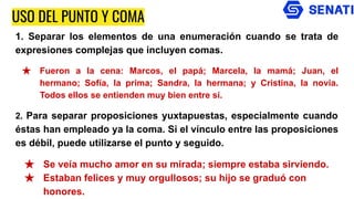 USO DEL PUNTO Y COMA
1. Separar los elementos de una enumeración cuando se trata de
expresiones complejas que incluyen comas.
★ Fueron a la cena: Marcos, el papá; Marcela, la mamá; Juan, el
hermano; Sofía, la prima; Sandra, la hermana; y Cristina, la novia.
Todos ellos se entienden muy bien entre sí.
2. Para separar proposiciones yuxtapuestas, especialmente cuando
éstas han empleado ya la coma. Si el vínculo entre las proposiciones
es débil, puede utilizarse el punto y seguido.
★ Se veía mucho amor en su mirada; siempre estaba sirviendo.
★ Estaban felices y muy orgullosos; su hijo se graduó con
honores.
 