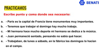 PRACTICAMOS
a. - París es la capital de Francia tiene monumentos muy importantes.
b. - Tenemos que trabajar el domingo hay mucho trabajo.
c. - Mi hermana hace mucho deporte mi hermano se dedica a la música.
d. - Juan permaneció sentado, pensando no sabía qué hacer.
e. - Trabajaban, de lunes a sábado, en la fábrica los domingos lo hacían
en el campo.
Escribe punto y coma donde sea necesario:
 