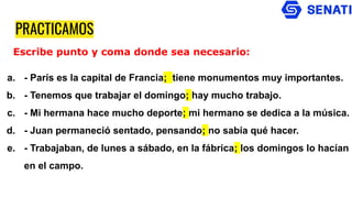 PRACTICAMOS
a. - París es la capital de Francia; tiene monumentos muy importantes.
b. - Tenemos que trabajar el domingo; hay mucho trabajo.
c. - Mi hermana hace mucho deporte; mi hermano se dedica a la música.
d. - Juan permaneció sentado, pensando; no sabía qué hacer.
e. - Trabajaban, de lunes a sábado, en la fábrica; los domingos lo hacían
en el campo.
Escribe punto y coma donde sea necesario:
 