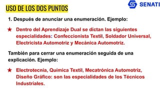 USO DE LOS DOS PUNTOS
1. Después de anunciar una enumeración. Ejemplo:
★ Dentro del Aprendizaje Dual se dictan las siguientes
especialidades: Confeccionista Textil, Soldador Universal,
Electricista Automotriz y Mecánica Automotriz.
También para cerrar una enumeración seguida de una
explicación. Ejemplo:
★ Electrotecnia, Química Textil, Mecatrónica Automotriz,
Diseño Gráfico: son las especialidades de los Técnicos
Industriales.
 