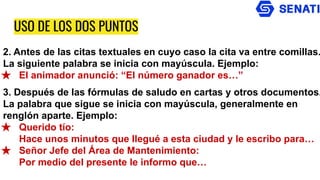 USO DE LOS DOS PUNTOS
2. Antes de las citas textuales en cuyo caso la cita va entre comillas.
La siguiente palabra se inicia con mayúscula. Ejemplo:
★ El animador anunció: “El número ganador es…”
3. Después de las fórmulas de saludo en cartas y otros documentos.
La palabra que sigue se inicia con mayúscula, generalmente en
renglón aparte. Ejemplo:
★ Querido tío:
Hace unos minutos que llegué a esta ciudad y le escribo para…
★ Señor Jefe del Área de Mantenimiento:
Por medio del presente le informo que…
 