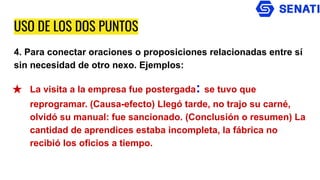 USO DE LOS DOS PUNTOS
4. Para conectar oraciones o proposiciones relacionadas entre sí
sin necesidad de otro nexo. Ejemplos:
★ La visita a la empresa fue postergada: se tuvo que
reprogramar. (Causa-efecto) Llegó tarde, no trajo su carné,
olvidó su manual: fue sancionado. (Conclusión o resumen) La
cantidad de aprendices estaba incompleta, la fábrica no
recibió los oficios a tiempo.
 