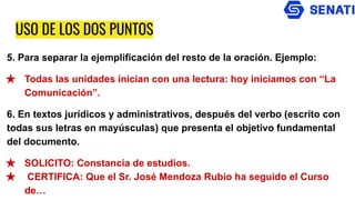 USO DE LOS DOS PUNTOS
5. Para separar la ejemplificación del resto de la oración. Ejemplo:
★ Todas las unidades inician con una lectura: hoy iniciamos con “La
Comunicación”.
6. En textos jurídicos y administrativos, después del verbo (escrito con
todas sus letras en mayúsculas) que presenta el objetivo fundamental
del documento.
★ SOLICITO: Constancia de estudios.
★ CERTIFICA: Que el Sr. José Mendoza Rubio ha seguido el Curso
de…
 
