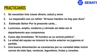 PRACTICAMOS
1. Se necesitan tres cosas dinero, salud y amor.
2. Le respondió con un refrán “Al buen hambre no hay pan duro”
3. Estimado Señor Por la presente carta…
4. Luminoso, amplio, moderno y cómodo así debe ser el
departamento que compremos.
5. Como dijo Aristóteles “El hombre es un animal político”.
6. La mitad del equipo se intoxicó la noche anterior no jugamos el
partido.
7. Una buena alimentación se caracteriza por su variedad debe incluir
carnes de todo tipo, verduras, legumbres, frutas y cereales.
 