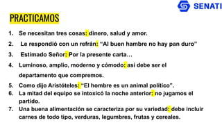 PRACTICAMOS
1. Se necesitan tres cosas: dinero, salud y amor.
2. Le respondió con un refrán: “Al buen hambre no hay pan duro”
3. Estimado Señor: Por la presente carta…
4. Luminoso, amplio, moderno y cómodo: así debe ser el
departamento que compremos.
5. Como dijo Aristóteles: “El hombre es un animal político”.
6. La mitad del equipo se intoxicó la noche anterior: no jugamos el
partido.
7. Una buena alimentación se caracteriza por su variedad: debe incluir
carnes de todo tipo, verduras, legumbres, frutas y cereales.
 
