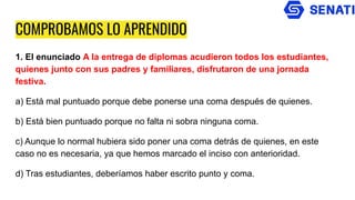 COMPROBAMOS LO APRENDIDO
1. El enunciado A la entrega de diplomas acudieron todos los estudiantes,
quienes junto con sus padres y familiares, disfrutaron de una jornada
festiva.
a) Está mal puntuado porque debe ponerse una coma después de quienes.
b) Está bien puntuado porque no falta ni sobra ninguna coma.
c) Aunque lo normal hubiera sido poner una coma detrás de quienes, en este
caso no es necesaria, ya que hemos marcado el inciso con anterioridad.
d) Tras estudiantes, deberíamos haber escrito punto y coma.
 