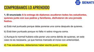 COMPROBAMOS LO APRENDIDO
1. El enunciado A la entrega de diplomas acudieron todos los estudiantes,
quienes junto con sus padres y familiares, disfrutaron de una jornada
festiva.
a) Está mal puntuado porque debe ponerse una coma después de quienes.
b) Está bien puntuado porque no falta ni sobra ninguna coma.
c) Aunque lo normal hubiera sido poner una coma detrás de quienes, en este
caso no es necesaria, ya que hemos marcado el inciso con anterioridad.
d) Tras estudiantes, deberíamos haber escrito punto y coma.
 