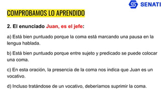 COMPROBAMOS LO APRENDIDO
2. El enunciado Juan, es el jefe:
a) Está bien puntuado porque la coma está marcando una pausa en la
lengua hablada.
b) Está bien puntuado porque entre sujeto y predicado se puede colocar
una coma.
c) En esta oración, la presencia de la coma nos indica que Juan es un
vocativo.
d) Incluso tratándose de un vocativo, deberíamos suprimir la coma.
 