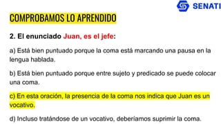 COMPROBAMOS LO APRENDIDO
2. El enunciado Juan, es el jefe:
a) Está bien puntuado porque la coma está marcando una pausa en la
lengua hablada.
b) Está bien puntuado porque entre sujeto y predicado se puede colocar
una coma.
c) En esta oración, la presencia de la coma nos indica que Juan es un
vocativo.
d) Incluso tratándose de un vocativo, deberíamos suprimir la coma.
 