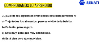 COMPROBAMOS LO APRENDIDO
3.¿Cuál de los siguientes enunciados está bien puntuado?:
a) Trajo todos los alimentos, pero se olvidó de la bebida.
b) Es lento: pero seguro.
c) Está muy, pero que muy enamorada.
d) Está bien pero que muy bien.
 
