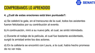 COMPROBAMOS LO APRENDIDO
4. ¿Cuál de estas oraciones está bien puntuada?:
a) Se celebró la gala, en el transcurso de la cual, todos los asistentes
fueron felicitados por su contribución al evento.
b) A continuación, miró a su nuevo jefe, el cual, se sintió intimidado.
c) Durante el rodaje de la película, el cual fue bastante accidentado,
surgió la amistad entre los dos actores.
d) En la cafetería se encontró con Laura, a la cual, había hecho promesa
de no ver más.
 
