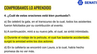 COMPROBAMOS LO APRENDIDO
4. ¿Cuál de estas oraciones está bien puntuada?:
a) Se celebró la gala, en el transcurso de la cual, todos los asistentes
fueron felicitados por su contribución al evento.
b) A continuación, miró a su nuevo jefe, el cual, se sintió intimidado.
c) Durante el rodaje de la película, el cual fue bastante accidentado,
surgió la amistad entre los dos actores.
d) En la cafetería se encontró con Laura, a la cual, había hecho
promesa de no ver más.
 