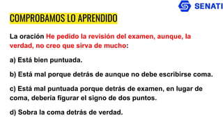COMPROBAMOS LO APRENDIDO
La oración He pedido la revisión del examen, aunque, la
verdad, no creo que sirva de mucho:
a) Está bien puntuada.
b) Está mal porque detrás de aunque no debe escribirse coma.
c) Está mal puntuada porque detrás de examen, en lugar de
coma, debería figurar el signo de dos puntos.
d) Sobra la coma detrás de verdad.
 