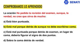 COMPROBAMOS LO APRENDIDO
La oración He pedido la revisión del examen, aunque, la
verdad, no creo que sirva de mucho:
a) Está bien puntuada.
b) Está mal porque detrás de aunque no debe escribirse coma.
c) Está mal puntuada porque detrás de examen, en lugar de
coma, debería figurar el signo de dos puntos.
d) Sobra la coma detrás de verdad.
 