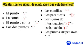 ¿Cuáles son los signos de puntuación que estudiaremos?
● El punto “.”
● La coma “,”
● El punto y coma “;”
● Los dos puntos “:”
● Las comillas “ “
● Los paréntesis “( )”
● Los signos de
interrogación “¿ ?” y
exclamación “¡ !”
● Los puntos suspensivos
“...”
 