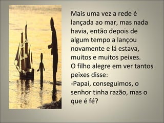 Mais uma vez a rede é lançada ao mar, mas nada havia, então depois de algum tempo a lançou novamente e lá estava, muitos e muitos peixes. O filho alegre em ver tantos peixes disse: -Papai, conseguimos, o senhor tinha razão, mas o que é fé? 