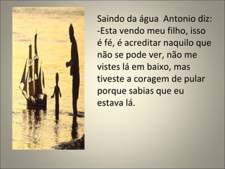 Saindo da água  Antonio diz: -Esta vendo meu filho, isso é fé, é acreditar naquilo que não se pode ver, não me vistes lá em baixo, mas tiveste a coragem de pular porque sabias que eu estava lá. 