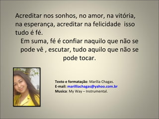 Acreditar nos sonhos, no amor, na vitória, na esperança, acreditar na felicidade  isso tudo é fé. Em suma, fé é confiar naquilo que não se pode vê , escutar, tudo aquilo que não se pode tocar. Texto e formatação : Marília Chagas. E-mail:  [email_address] Musica : My Way – Instrumental. 