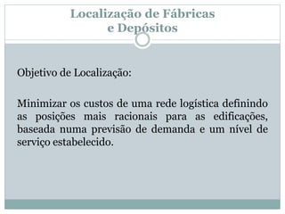 Localização de Fábricas 
e Depósitos 
Objetivo de Localização: 
Minimizar os custos de uma rede logística definindo 
as posições mais racionais para as edificações, 
baseada numa previsão de demanda e um nível de 
serviço estabelecido. 
 