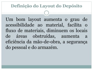 Definição do Layout do Depósito 
Um bom layout aumenta o grau de 
acessibilidade ao material, facilita o 
fluxo de materiais, diminuem os locais 
de áreas obstruídas, aumenta a 
eficiência da mão-de-obra, a segurança 
do pessoal e do armazém. 
 