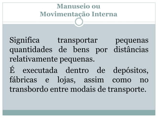 Manuseio ou 
Movimentação Interna 
Significa transportar pequenas 
quantidades de bens por distâncias 
relativamente pequenas. 
É executada dentro de depósitos, 
fábricas e lojas, assim como no 
transbordo entre modais de transporte. 
 