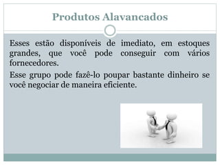 Produtos Alavancados 
Esses estão disponíveis de imediato, em estoques 
grandes, que você pode conseguir com vários 
fornecedores. 
Esse grupo pode fazê-lo poupar bastante dinheiro se 
você negociar de maneira eficiente. 
 