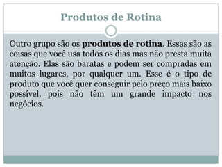 Produtos de Rotina 
Outro grupo são os produtos de rotina. Essas são as 
coisas que você usa todos os dias mas não presta muita 
atenção. Elas são baratas e podem ser compradas em 
muitos lugares, por qualquer um. Esse é o tipo de 
produto que você quer conseguir pelo preço mais baixo 
possível, pois não têm um grande impacto nos 
negócios. 
 