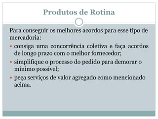 Produtos de Rotina 
Para conseguir os melhores acordos para esse tipo de 
mercadoria: 
 consiga uma concorrência coletiva e faça acordos 
de longo prazo com o melhor fornecedor; 
 simplifique o processo do pedido para demorar o 
mínimo possível; 
 peça serviços de valor agregado como mencionado 
acima. 
 
