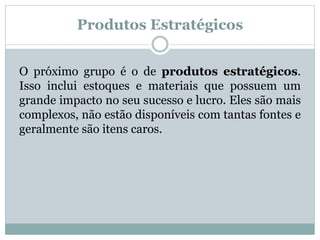 Produtos Estratégicos 
O próximo grupo é o de produtos estratégicos. 
Isso inclui estoques e materiais que possuem um 
grande impacto no seu sucesso e lucro. Eles são mais 
complexos, não estão disponíveis com tantas fontes e 
geralmente são itens caros. 
 