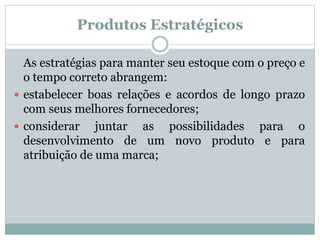 Produtos Estratégicos 
As estratégias para manter seu estoque com o preço e 
o tempo correto abrangem: 
 estabelecer boas relações e acordos de longo prazo 
com seus melhores fornecedores; 
 considerar juntar as possibilidades para o 
desenvolvimento de um novo produto e para 
atribuição de uma marca; 
 