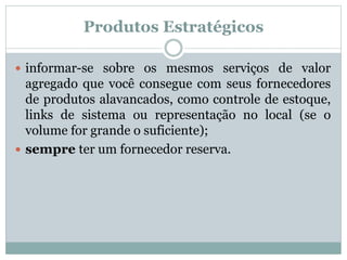 Produtos Estratégicos 
 informar-se sobre os mesmos serviços de valor 
agregado que você consegue com seus fornecedores 
de produtos alavancados, como controle de estoque, 
links de sistema ou representação no local (se o 
volume for grande o suficiente); 
 sempre ter um fornecedor reserva. 
 