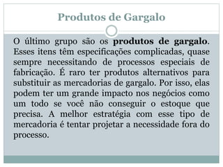 Produtos de Gargalo 
O último grupo são os produtos de gargalo. 
Esses itens têm especificações complicadas, quase 
sempre necessitando de processos especiais de 
fabricação. É raro ter produtos alternativos para 
substituir as mercadorias de gargalo. Por isso, elas 
podem ter um grande impacto nos negócios como 
um todo se você não conseguir o estoque que 
precisa. A melhor estratégia com esse tipo de 
mercadoria é tentar projetar a necessidade fora do 
processo. 
 