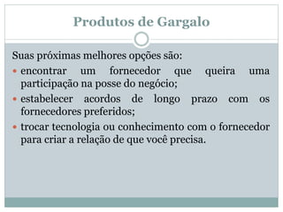 Produtos de Gargalo 
Suas próximas melhores opções são: 
 encontrar um fornecedor que queira uma 
participação na posse do negócio; 
 estabelecer acordos de longo prazo com os 
fornecedores preferidos; 
 trocar tecnologia ou conhecimento com o fornecedor 
para criar a relação de que você precisa. 
 