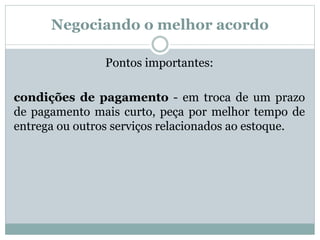 Negociando o melhor acordo 
Pontos importantes: 
condições de pagamento - em troca de um prazo 
de pagamento mais curto, peça por melhor tempo de 
entrega ou outros serviços relacionados ao estoque. 
 