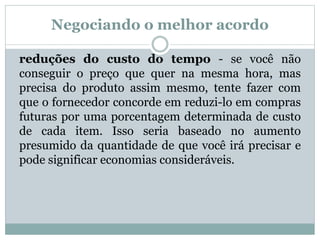 Negociando o melhor acordo 
reduções do custo do tempo - se você não 
conseguir o preço que quer na mesma hora, mas 
precisa do produto assim mesmo, tente fazer com 
que o fornecedor concorde em reduzi-lo em compras 
futuras por uma porcentagem determinada de custo 
de cada item. Isso seria baseado no aumento 
presumido da quantidade de que você irá precisar e 
pode significar economias consideráveis. 
 