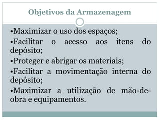 Objetivos da Armazenagem 
•Maximizar o uso dos espaços; 
•Facilitar o acesso aos itens do 
depósito; 
•Proteger e abrigar os materiais; 
•Facilitar a movimentação interna do 
depósito; 
•Maximizar a utilização de mão-de-obra 
e equipamentos. 
 
