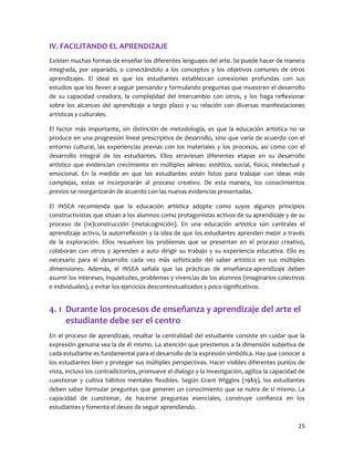 25 
IV. FACILITANDO EL APRENDIZAJE 
Existen muchas formas de enseñar los diferentes lenguajes del arte. Se puede hacer de manera integrada, por separado, o conectándolo a los conceptos y los objetivos comunes de otros aprendizajes. El ideal es que los estudiantes establezcan conexiones profundas con sus estudios que los lleven a seguir pensando y formulando preguntas que muestren el desarrollo de su capacidad creadora, la complejidad del intercambio con otros, y los haga reflexionar sobre los alcances del aprendizaje a largo plazo y su relación con diversas manifestaciones artísticas y culturales. 
El factor más importante, sin distinción de metodología, es que la educación artística no se produce en una progresión lineal prescriptiva de desarrollo, sino que varía de acuerdo con el entorno cultural, las experiencias previas con los materiales y los procesos, así como con el desarrollo integral de los estudiantes. Ellos atraviesan diferentes etapas en su desarrollo artístico que evidencian crecimiento en múltiples aéreas: estético, social, físico, intelectual y emocional. En la medida en que los estudiantes estén listos para trabajar con ideas más complejas, estas se incorporarán al proceso creativo. De esta manera, los conocimientos previos se reorganizarán de acuerdo con las nuevas evidencias presentadas. 
El INSEA recomienda que la educación artística adopte como suyos algunos principios constructivistas que sitúan a los alumnos como protagonistas activos de su aprendizaje y de su proceso de (re)construcción (metacognición). En una educación artística son centrales el aprendizaje activo, la autorreflexión y la idea de que los estudiantes aprenden mejor a través de la exploración. Ellos resuelven los problemas que se presentan en el proceso creativo, colaboran con otros y aprenden a auto dirigir su trabajo y su experiencia educativa. Ello es necesario para el desarrollo cada vez más sofisticado del saber artístico en sus múltiples dimensiones. Además, el INSEA señala que las prácticas de enseñanza-aprendizaje deben asumir los intereses, inquietudes, problemas y vivencias de los alumnos (imaginarios colectivos e individuales), y evitar los ejercicios descontextualizados y poco significativos. 
4. 1 Durante los procesos de enseñanza y aprendizaje del arte el estudiante debe ser el centro 
En el proceso de aprendizaje, resaltar la centralidad del estudiante consiste en cuidar que la expresión genuina sea la de él mismo. La atención que prestemos a la dimensión subjetiva de cada estudiante es fundamental para el desarrollo de la expresión simbólica. Hay que conocer a los estudiantes bien y proteger sus múltiples perspectivas. Hacer visibles diferentes puntos de vista, incluso los contradictorios, promueve el dialogo y la investigación, agiliza la capacidad de cuestionar y cultiva hábitos mentales flexibles. Según Grant Wiggins (1989), los estudiantes deben saber formular preguntas que generen un conocimiento que se nutra de sí mismo. La capacidad de cuestionar, de hacerse preguntas esenciales, construye confianza en los estudiantes y fomenta el deseo de seguir aprendiendo.  