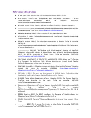 33 
Referencias bibliográficas  ACHA, Juan (1992). Introducción a la creatividad artística. México: Trillas. 
 AUSTRALIAN CURRICULUM, ASSESSMENT AND REPORTING AUTHORITY - ACARA (2012). Australian Curriculum. Fecha de consulta: 23/3/2013. <http://consultation.australiancurriculum.ed.au>.  AGUIRRE, Imanol (2005). Teoría y prácticas en educación artística. Navarra: Octaedro. 
 ----------------------- (2007). Contenidos y enfoques metodológicos de la educación artística. Fecha de consulta: 23/3/ 2014. <http://edarte.org/imanol-aguirre>. 
 BARBOSA, Ana Mae (1998). Cultura e ensino da arte. Belo-Horizonte: MG. 
 BOUGHTON, D. (1996). Evaluating and Assessing the Visual Arts in Education. Nueva York: Teachers College Press.  BRUNER, Jerome (1991a). The Narrative Construction of Reality. Fecha de consulta: 24/3/2014. <http://worldroom.tamu.edu/Workshops/Storytelling13/Articles/Bruner1991TheNarrativeConstructionofReality>. 
---------------------- (1991b). “Self-Making and World-Making”. Journal of Aesthetic Education, volumen 25, número 1. Special Issue: More Ways of Worldmaking (Spring, 1991), pp. 67-78. University of Illinois Press. Fecha de consulta: 24/3/2014. <http://www.jstor.org/stable/3333092>. 
 CALIFORNIA DEPARTMENT OF EDUCATION SACRAMENTO (2004). Visual and Performing Arts Framework for California Public Schools. Kindergarten through Grade Twelve. California: Department of Education Sacramento. 
 CANTELLA, Howard (s.f.). Education through Art: Herbert Read, and his Notion of Education through Art. Fecha de consulta: 16/3/2014. <http://www.philosophy-of- education.org/conferences/pdfs/canatellaeducation>.  CATERALL, J. (2011). The Arts and Achievements in At-Risk Youth: Finding from Four Longitudinal Studies. Washington: National Endowment for the Arts. 
 CHICAGO Public School, Department of Arts Education (2013). The Chicago Guide for Teaching and Learning in the Arts. Fecha de consulta: 9/6/2014. <http://chicagoguide.cpsarts.org>. 
 Department of Education and Training, Western Australia (2007) Early Adolescence (8-10) The Arts Syllabus. Fecha de consulta 26/9/2014<http://k10outline.scsa.wa.edu.au/_Documents/CF_Resources/Arts_EA_K10_Syllabus.pdf 
 DOBBS, Stephen (1992). The DBAE Handbook: An Overview of Discipline-Based Art Education. Santa Mónica: The Getty Institute for the Arts. 
 EISNER, Elliot (1985). The Art of Educational Evaluation: A Personal View. London: Falmer Press. 
 ---------------- (2002). The Arts and the Creation of Mind. Fecha de consulta: 29/3/2014. <http://www.yale.edu/yup/pdf/095236_front_1>.  