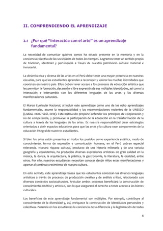 6 
II. COMPRENDIENDO EL APRENDIZAJE 
2.1 ¿Por qué “Interactúa con el arte” es un aprendizaje fundamental? 
La necesidad de comunicar quiénes somos ha estado presente en la memoria y en la conciencia colectiva de las sociedades de todos los tiempos. Logramos tener un sentido propio de tradición, identidad y pertenencia a través de nuestro patrimonio cultural material e inmaterial. 
La dinámica rica y diversa de las artes en el Perú debe tener una mayor presencia en nuestras escuelas, para que los estudiantes aprendan a reconocer y valorar las muchas identidades que coexisten en nuestro país. Ellos deben tener acceso a los procesos de educación artística que les permitan la formación, desarrollo y libre expresión de sus múltiples identidades, así como la interacción e intercambio con los diferentes lenguajes de las artes y las diversas manifestaciones culturales. 
El Marco Curricular Nacional, al incluir este aprendizaje como uno de los ocho aprendizajes fundamentales, asume la responsabilidad y las recomendaciones recientes de la UNESCO (Lisboa, 2006; Seúl, 2010). Esta institución propone defender los principios de cooperación y no de competencia, y promueve la participación de la educación en la transformación de la cultura a través de los lenguajes de las artes. Es nuestra responsabilidad crear estrategias orientadas a abrir espacios educativos para que las artes y la cultura sean componentes de la educación integral de nuestros estudiantes. 
Si bien las artes están presentes en todos los pueblos como experiencia estética, modo de conocimiento, forma de expresión y comunicación humana, en el Perú cobran especial relevancia. Nuestra riqueza cultural, producto de una historia milenaria y de una variada geografía y ecosistemas, ha producido diversas expresiones artísticas de gran calidad en la música, la danza, la arquitectura, la plástica, la gastronomía, la literatura, la oralidad, entre otras. Por ello, nuestros estudiantes necesitan conocer desde niños estas manifestaciones y aportar al continuo crecimiento de nuestra cultura. 
En este sentido, este aprendizaje busca que los estudiantes conozcan los diversos lenguajes artísticos a través de procesos de producción creativa y de análisis crítico, relacionado con diversos contextos socioculturales. Articular ambos procesos beneficiará la construcción de conocimiento estético y artístico, con lo que asegurará el derecho a tener acceso a los bienes culturales. 
Los beneficios de este aprendizaje fundamental son múltiples. Por ejemplo, contribuye al conocimiento de la diversidad y, así, enriquece la construcción de identidades personales y colectivas. Potencia en los estudiantes la conciencia de la diferencia y la legitimación de todas  