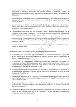 11
 Las competencias comunicativas favorecen tanto la comprensión crítica de textos como la
elaboración de discursos relacionados con estudios sociales y ciudadanos. Además, la
argumentación permite sustentar una posición en torno de un asunto público, como parte de la
deliberación.
 Las competencias matemáticas permiten desarrollar habilidades para actuar responsablemente
respecto de los recursos económicos, así como para manejar datos estadísticos, proporciones,
escalas, etcétera.
 Las competencias vinculadas a la afirmación de la identidad, al establecimiento de relaciones
empáticas y asertivas y al desenvolvimiento ético son la base de un ejercicio ciudadano activo,
democrático y que reconoce al otro.
 Las competencias vinculadas a la aplicación de la ciencia y la tecnología contribuyen con la
indagación como proceso investigativo y con la comprensión del ambiente, con énfasis en las
dinámicas de los elementos naturales que lo componen.
 Las competencias vinculadas a las manifestaciones artísticas contribuyen al diálogo intercultural
y al desarrollo de identidades personales, locales y nacionales, desde la conformación de un
patrimonio cultural.
 Las competencias del emprendimiento facilitan la organización y puesta en marcha de iniciativas
sociales de interés común.
Por otro lado, el ejercicio ciudadano aporta a otros aprendizajes fundamentales:
 El aprendizaje “Se desenvuelve con autonomía para su bienestar” se enriquece a partir del
reconocimiento de las personas como sujetos de derechos, y de dos principios inalienables: la
libertad y la dignidad humana.
 El aprendizaje “Se comunica para el desarrollo personal y la convivencia intercultural” se
enriquece al considerar al interlocutor, con quien nos comunicamos, como un legítimo otro.
Específicamente, la competencia relacionada con la literatura se nutre de la comprensión de los
contextos históricos y de las problemáticas sociales.
 El aprendizaje “Se expresa a través del arte y lo aprecia en su diversidad cultural” requiere de la
contextualización histórica y social para apreciar diversas representaciones artísticas de otros
tiempos y de otras culturas.
 El aprendizaje “Valora su cuerpo y asume un estilo de vida activo y saludable”, particularmente
la competencia relacionada con el ámbito deportivo, requiere de disposiciones favorables a una
convivencia democrática.
 El aprendizaje “Se desenvuelve con emprendimiento” requiere de las capacidades que
provienen de la competencia “Actúa responsablemente respecto a los recursos económicos
para alcanzar objetivos”.
 El aprendizaje “Aplica y hace ciencia y tecnología para comprender el mundo natural y mejorar la
calidad de vida” se ve enriquecido con las concepciones sociales acerca de la realidad que
vinculan elementos naturales y sociales.
 