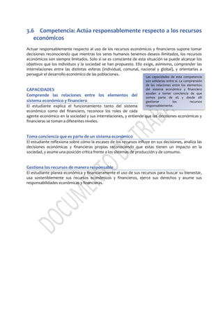 3.6 Competencia: Actúa responsablemente respecto a los recursos
económicos
Actuar responsablemente respecto al uso de los recursos económicos y financieros supone tomar
decisiones reconociendo que mientras los seres humanos tenemos deseos ilimitados, los recursos
económicos son siempre limitados. Solo si se es consciente de esta situación se puede alcanzar los
objetivos que los individuos y la sociedad se han propuesto. Ello exige, asimismo, comprender las
interrelaciones entre las distintas esferas (individual, comunal, nacional y global), y orientarlas a
perseguir el desarrollo económico de las poblaciones.
CAPACIDADES
Comprende las relaciones entre los elementos del
sistema económico y financiero
El estudiante explica el funcionamiento tanto del sistema
económico como del financiero, reconoce los roles de cada
agente económico en la sociedad y sus interrelaciones, y entiende que las decisiones económicas y
financieras se toman a diferentes niveles.
Toma conciencia que es parte de un sistema económico
El estudiante reflexiona sobre cómo la escasez de los recursos influye en sus decisiones, analiza las
decisiones económicas y financieras propias reconociendo que estas tienen un impacto en la
sociedad, y asume una posición crítica frente a los sistemas de producción y de consumo.
Gestiona los recursos de manera responsable
El estudiante planea económica y financieramente el uso de sus recursos para buscar su bienestar,
usa sosteniblemente sus recursos económicos y financieros, ejerce sus derechos y asume sus
responsabilidades económicas y financieras.
Las capacidades de esta competencia
son solidarias entre sí. La comprensión
de las relaciones entre los elementos
del sistema económico y financiero
ayudan a tomar conciencia de que
somos parte de el; y desde allí
gestionar los recursos
responsablemente.
 