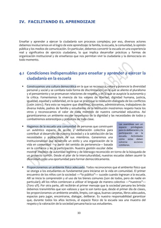 33
IV. FACILITANDO EL APRENDIZAJE
Enseñar y aprender a ejercer la ciudadanía son procesos complejos; por eso, diversos actores
debemos involucrarnos en el logro de este aprendizaje: la familia, la escuela, la comunidad, la opinión
pública y los medios de comunicación. En particular, debemos convertir la escuela en una experiencia
real y significativa de ejercicio ciudadano, lo que implica desarrollar prácticas y formas de
organización institucional y de enseñanza que nos permitan vivir la ciudadanía y la democracia en
todo momento.
4.1 Condiciones indispensables para enseñar y aprender a ejercer la
ciudadanía en la escuela
 Construyamos una cultura democrática en la que se reconozca, valore y potencie la diversidad
personal y social y se combata toda forma de discriminación; en la que se aliente el pluralismo
y el pensamiento y se promuevan relaciones de respeto, y en la que se auspicie la autonomía y
la crítica. Fomentemos la vivencia de los valores de libertad, dignidad humana, justicia,
igualdad, equidad y solidaridad, en la que se practique la resolución dialogada de los conflictos
(León 2001c). Para esto se requiere que directivos, docentes, administrativos, trabajadores de
diversa índole, padres de familia y estudiantes de la institución mostremos respeto hacia los
otros y reconozcamos el valor de cada miembro de nuestra comunidad educativa. Así
garantizaremos un ambiente escolar respetuoso de la dignidad y las necesidades de todos y
combatiremos estereotipos y prejuicios de toda clase.
 Hagamos de la escuela una comunidad de personas que construyen
un auténtico espacio de acción y deliberación colectiva para
contribuir al desarrollo de nuestra sociedad y a la satisfacción de las
necesidades y aspiraciones de sus miembros. Generemos una
institucionalidad que desarrolle un estilo y una organización de la
vida en comunidad —a partir del sentido de pertenencia— basada
en la confianza y en la participación. Nuestra gestión escolar debe
mostrar modelos de autoridad legítima y de liderazgo reconocido en torno de la búsqueda de
un proyecto común. Desde el pilar de la interculturalidad, nuestras escuelas deben asumir la
diversidad como una oportunidad para formar democráticamente.
 Proporcionemos un ambiente físico adecuado. Todos reconocemos que el ambiente físico que
se otorga a los estudiantes es fundamental para iniciarse en la vida en comunidad. El primer
encuentro de los niños con la sociedad —“lo público”— sucede cuando ingresan a la escuela.
Allí se inicia la comprensión y el uso de los bienes comunes (son de todos, pero de nadie en
particular); allí los niños comienzan a utilizar el lenguaje de manera colectiva —“nuestros”—
(Toro s/f). Por otra parte, allí recibirán el primer mensaje que la sociedad peruana les brinda:
debemos transmitirles que son valiosos y que lo son tanto que, desde el primer día de clases,
les proporcionamos un ambiente amable, limpio, con agua, buenas carpetas, libros adecuados,
espacios para jugar, encontrarse, dialogar, deliberar. Es nuestra responsabilidad garantizar
que, durante todos los años lectivos, el espacio físico de la escuela sea una muestra del
respeto y la valoración de la sociedad peruana hacia sus estudiantes.
Las asambleas son un
espacio privilegiado
para la deliberación y la
participación en la
escuela. Actividades
como estas deben
volverse acciones
cotidianas.
 