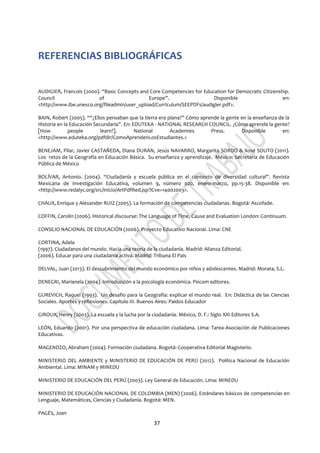 37
REFERENCIAS BIBLIOGRÁFICAS
AUDIGIER, Francois (2000). “Basic Concepts and Core Competencies for Education for Democratic Citizenship.
Council of Europe”. Disponible en:
<http://www.ibe.unesco.org/fileadmin/user_upload/Curriculum/SEEPDFs/audigier.pdf>.
BAIN, Robert (2005). ““¿Ellos pensaban que la tierra era plana?” Cómo aprende la gente en la enseñanza de la
Historia en la Educación Secundaria”. En: EDUTEKA - NATIONAL RESEARCH COUNCIL. ¿Cómo aprende la gente?
[How people learn?]. National Academies Press. Disponible en:
<http://www.eduteka.org/pdfdir/ComoAprendenLosEstudiantes.>
BENEJAM, Pilar, Javier CASTAÑEDA, Diana DURÁN, Jesús NAVARRO, Margarita SORDO & Xosé SOUTO (2011).
Los retos de la Geografía en Educación Básica. Su enseñanza y aprendizaje. México: Secretaría de Educación
Pública de México
BOLÍVAR, Antonio. (2004). “Ciudadanía y escuela pública en el contexto de diversidad cultural”. Revista
Mexicana de Investigación Educativa, volumen 9, número 020, enero-marzo, pp.15-38. Disponible en:
<http://www.redalyc.org/src/inicio/ArtPdfRed.jsp?iCve=14002003>.
CHAUX, Enrique y Alexander RUIZ (2005). La formación de competencias ciudadanas. Bogotá: Ascofade.
COFFIN, Carolin (2006). Historical discourse: The Language of Time, Cause and Evaluation London: Continuum.
CONSEJO NACIONAL DE EDUCACIÓN (2006). Proyecto Educativo Nacional. Lima: CNE
CORTINA, Adela
(1997). Ciudadanos del mundo. Hacia una teoría de la ciudadanía. Madrid: Alianza Editorial.
(2006). Educar para una ciudadanía activa. Madrid: Tribuna El País
DELVAL, Juan (2013). El descubrimiento del mundo económico por niños y adolescentes. Madrid: Morata, S.L.
DENEGRI, Marianela (2004). Introducción a la psicología económica. Psicom editores.
GUREVICH, Raquel (1993). Un desafío para la Geografía: explicar el mundo real. En: Didáctica de las Ciencias
Sociales. Aportes y reflexiones. Capítulo III. Buenos Aires: Paidos Educador
GIROUX, Henry (2003). La escuela y la lucha por la ciudadanía. México, D. F.: Siglo XXI Editores S.A.
LEÓN, Eduardo (2001). Por una perspectiva de educación ciudadana. Lima: Tarea-Asociación de Publicaciones
Educativas.
MAGENDZO, Abraham (2004). Formación ciudadana. Bogotá: Cooperativa Editorial Magisterio.
MINISTERIO DEL AMBIENTE y MINISTERIO DE EDUCACIÓN DE PERÚ (2012). Política Nacional de Educación
Ambiental. Lima: MINAM y MINEDU
MINISTERIO DE EDUCACIÓN DEL PERÚ (2003). Ley General de Educación. Lima: MINEDU
MINISTERIO DE EDUCACIÓN NACIONAL DE COLOMBIA (MEN) (2006). Estándares básicos de competencias en
Lenguaje, Matemáticas, Ciencias y Ciudadanía. Bogotá: MEN.
PAGÉS, Joan
 