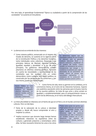 8
PILARES DE LA
CIUDADANÍA
Democracia
Interculturalidad
Cuidado ambiental
Por otro lado, el aprendizaje fundamental “Ejerce su ciudadanía a partir de la comprensión de las
sociedades” se sustenta en tres pilares:
 La democracia se entiende de dos maneras:
 Como sistema político, enmarcado en el respeto del
Estado de derecho, se sustenta en la vigencia plena
de la Constitución Política y los derechos humanos,
tanto individuales como colectivos. Responde a los
principios básicos de libertad, dignidad humana,
igualdad, equidad y pluralidad. A la luz de estos
principios, los gobiernos democráticos pueden
plasmarse en distintos sistemas políticos, tomando
en cuenta las necesidades y cosmovisiones de las
sociedades que los asumen. Así, un orden
democrático, como cualquier otro orden político, es
construido por las personas que lo conforman y, por
eso mismo, puede ser transformado.
 Como forma de vida, tiene su germen en lo cotidiano, en la
convivencia misma, en el seno de las relaciones humanas. Supone
una auténtica asociación entre las personas para la buena marcha
de los asuntos públicos. Se trata de que unos y otros actúen en
igualdad y complementariedad, para el enriquecimiento mutuo a
partir de las diferencias, en el marco del diálogo intercultural.
 La interculturalidad se relaciona con el hecho de que en el Perú y en el mundo conviven distintas
culturas. Pero va más lejos:
 Parte de la valoración de la cultura e identidad
propias y, desde allí, busca comprender al otro y
respetar su cultura.
 Implica reconocer que durante largo tiempo hemos
establecido relaciones no equitativas entre las
culturas y generado prejuicios y estereotipos sobre
ellas. Se hace necesario mirarnos los unos a los otros
La democracia supone que las
autoridades políticas de una sociedad
se alternen; esto se garantiza
mediante elecciones libres y el
ejercicio autónomo y equilibrado de
los poderes del Estado. Cuenta
también con mecanismos de control y
transparencia, que otorgan a los
ciudadanos la potestad para vigilar el
desempeño de las autoridades del
Estado. Ocurre así porque esas
autoridades representan a los
ciudadanos en la conducción del
Estado, que tiene carácter público.
Asunto Público es toda
problemática o tema que
involucra al bienestar
colectivo, relacionado con
aspectos sociales, políticos,
económicos, éticos,
culturales y ambientales.
“Toma como punto de partida que
ningún grupo tiene por qué perder su
cultura o identidad propia; esto
implica perder el miedo a la
diferencia, dejar de sentirnos
amenazados por ella e interesarnos
por entablar contacto con el otro
adoptando una posición de
descentramiento” (Zavala, Cuenca y
Córdova 2005: 21).
 