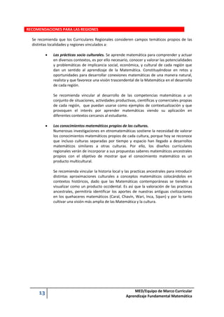 13 MED/Equipo de Marco Curricular
Aprendizaje Fundamental Matemática
RECOMENDACIONES PARA LAS REGIONES
Se recomienda que los Curriculares Regionales consideren campos temáticos propios de las
distintas localidades y regiones vinculados a:
 Las prácticas socio culturales. Se aprende matemática para comprender y actuar
en diversos contextos, es por ello necesario, conocer y valorar las potencialidades
y problemáticas de implicancia social, económica, y cultural de cada región que
dan un sentido al aprendizaje de la Matemática. Constituyéndose en retos y
oportunidades para desarrollar conexiones matemáticas de una manera natural,
realista y que favorece una visión trascendental de la Matemática en el desarrollo
de cada región.
Se recomienda vincular al desarrollo de las competencias matemáticas a un
conjunto de situaciones, actividades productivas, científicas y comerciales propias
de cada región, que puedan usarse como ejemplos de contextualización y que
provoquen el interés por aprender matemáticas viendo su aplicación en
diferentes contextos cercanos al estudiante.
 Los conocimientos matemáticos propios de las culturas.
Numerosas investigaciones en etnomatemáticas sostiene la necesidad de valorar
los conocimientos matemáticos propios de cada cultura, porque hoy se reconoce
que incluso culturas separadas por tiempo y espacio han llegado a desarrollos
matemáticos similares a otras culturas. Por ello, los diseños curriculares
regionales verán de incorporar a sus propuestas saberes matemáticos ancestrales
propios con el objetivo de mostrar que el conocimiento matemático es un
producto multicultural.
Se recomienda vincular la historia local y las practicas ancestrales para introducir
distintas aproximaciones culturales a conceptos matemáticos colocándolos en
contextos históricos, dado que las Matemáticas contemporáneas se tienden a
visualizar como un producto occidental. Es así que la valoración de las practicas
ancestrales, permitiría identificar los aportes de nuestras antiguas civilizaciones
en los quehaceres matemáticos (Caral, Chavín, Wari, Inca, Sipan) y por lo tanto
cultivar una visión más amplia de las Matemática y la cultura.
 
